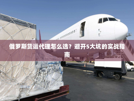 俄罗斯货运代理怎么选?避开5大坑的实战指南 俄罗斯货运代理怎么选?避开5大坑的实战指南