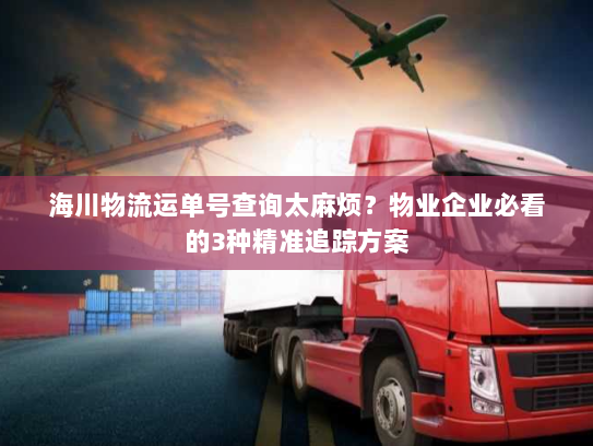 海川物流运单号查询太麻烦?物业企业必看的3种精准追踪方案 海川物流运单号查询太麻烦?物业企业必看的3种精准追踪方案