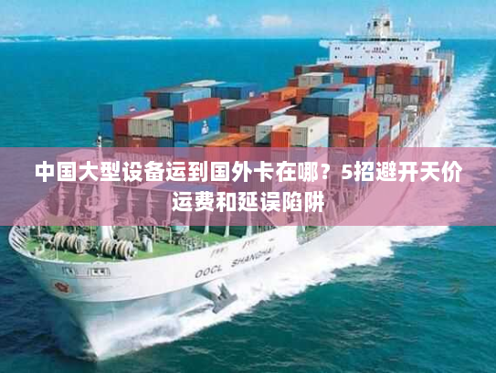 中国大型设备运到国外卡在哪？5招避开天价运费和延误陷阱