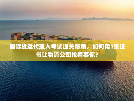 国际货运代理人考试通关秘籍,如何用1张证书让物流公司抢着要你? 国际货运代理人考试通关秘籍,如何用1张证书让物流公司抢着要你?