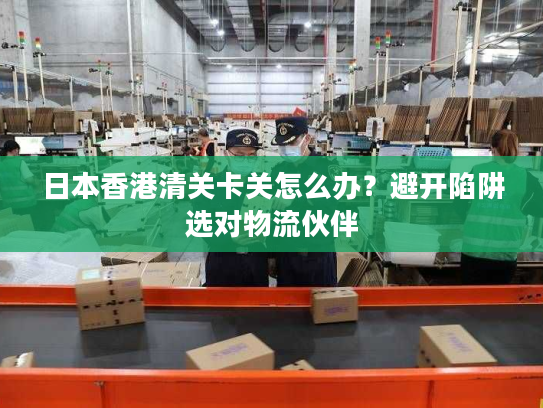 日本香港清关卡关怎么办？避开陷阱选对物流伙伴