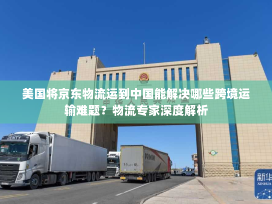 美国将京东物流运到中国能解决哪些跨境运输难题?物流专家深度解析 美国将京东物流运到中国能解决哪些跨境运输难题?物流专家深度解析