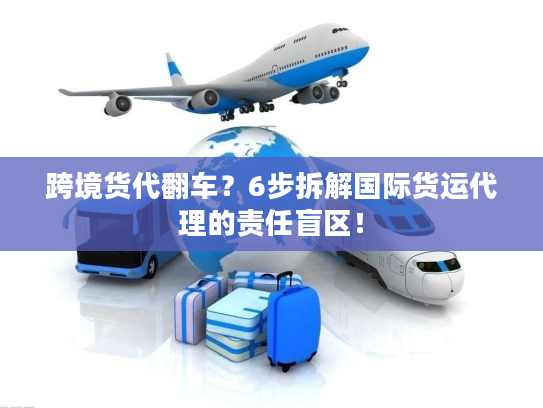 跨境货代翻车？6步拆解国际货运代理的责任盲区！