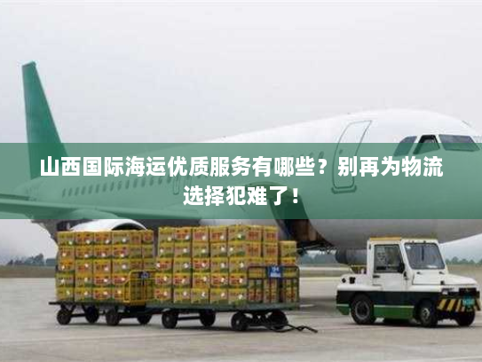 山西国际海运优质服务有哪些?别再为物流选择犯难了! 山西国际海运优质服务有哪些?别再为物流选择犯难了!