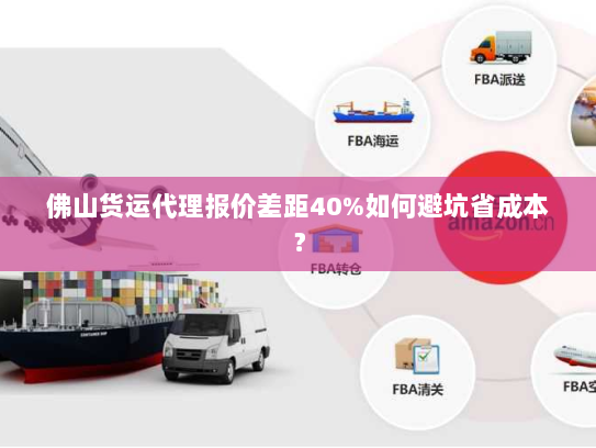佛山货运代理报价差距40%如何避坑省成本？