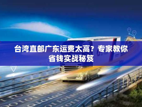 台湾直邮广东运费太高？专家教你省钱实战秘笈