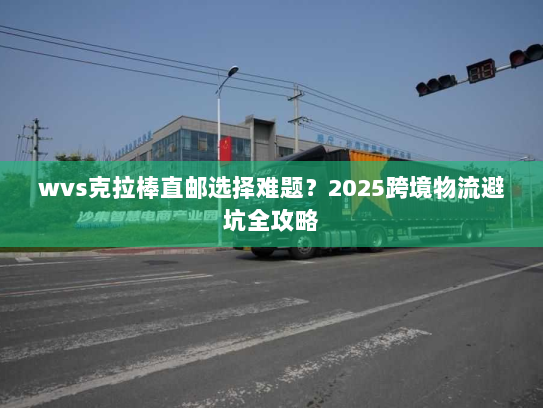 wvs克拉棒直邮选择难题?2025跨境物流避坑全攻略 wvs克拉棒直邮选择难题?2025跨境物流避坑全攻略