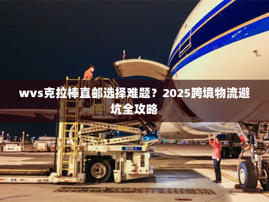 wvs克拉棒直邮选择难题?2025跨境物流避坑全攻略 wvs克拉棒直邮选择难题?2025跨境物流避坑全攻略
