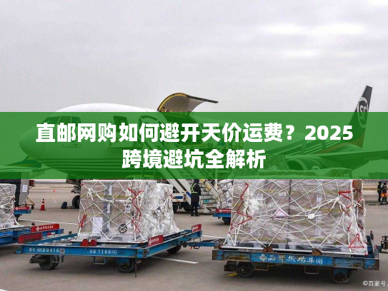 直邮网购如何避开天价运费？2025跨境避坑全解析