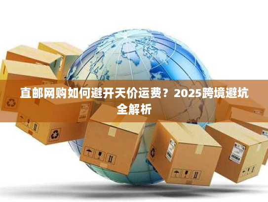 直邮网购如何避开天价运费？2025跨境避坑全解析