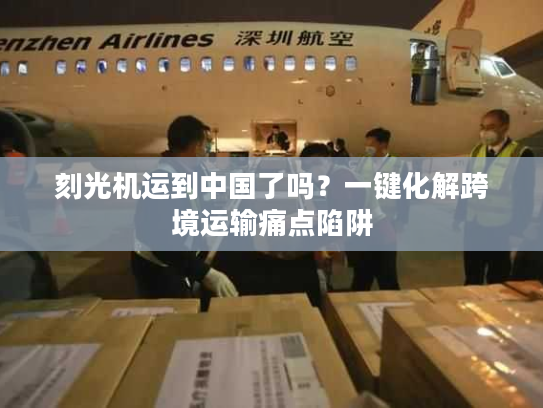 刻光机运到中国了吗?一键化解跨境运输痛点陷阱 刻光机运到中国了吗?一键化解跨境运输痛点陷阱