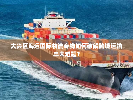 大兴区海运国际物流专线如何破解跨境运输三大难题? 大兴区海运国际物流专线如何破解跨境运输三大难题?