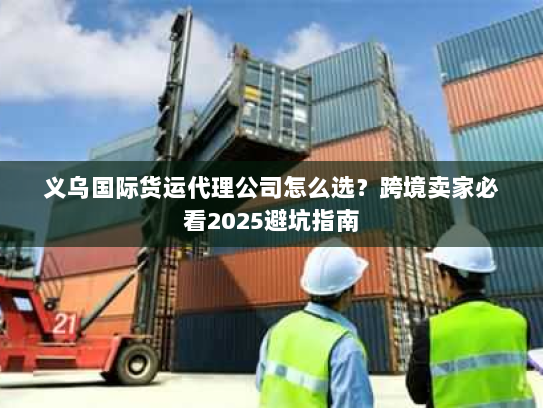 义乌国际货运代理公司怎么选？跨境卖家必看2025避坑指南
