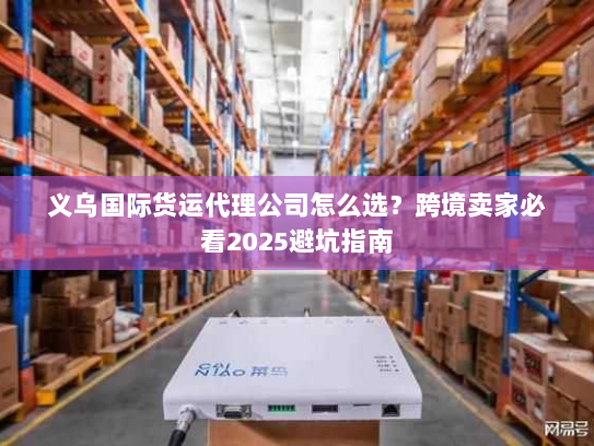 义乌国际货运代理公司怎么选？跨境卖家必看2025避坑指南