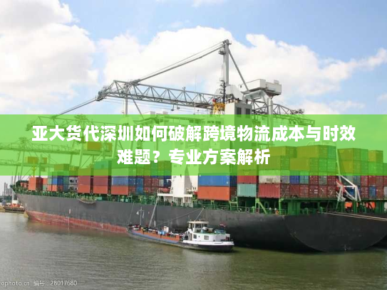 亚大货代深圳如何破解跨境物流成本与时效难题?专业方案解析 亚大货代深圳如何破解跨境物流成本与时效难题?专业方案解析