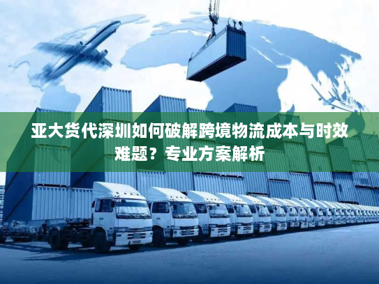亚大货代深圳如何破解跨境物流成本与时效难题?专业方案解析 亚大货代深圳如何破解跨境物流成本与时效难题?专业方案解析