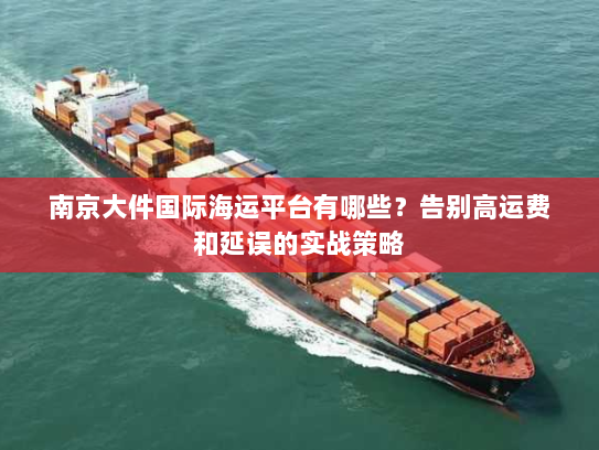 南京大件国际海运平台有哪些？告别高运费和延误的实战策略