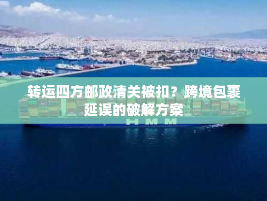 转运四方邮政清关被扣？跨境包裹延误的破解方案