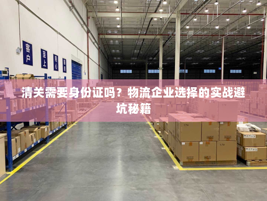 清关需要身份证吗?物流企业选择的实战避坑秘籍 清关需要身份证吗?物流企业选择的实战避坑秘籍