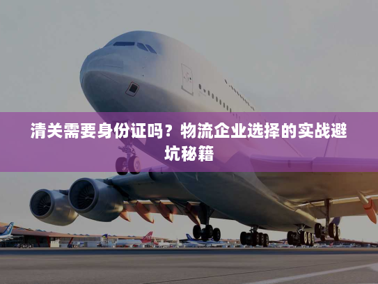 清关需要身份证吗?物流企业选择的实战避坑秘籍 清关需要身份证吗?物流企业选择的实战避坑秘籍