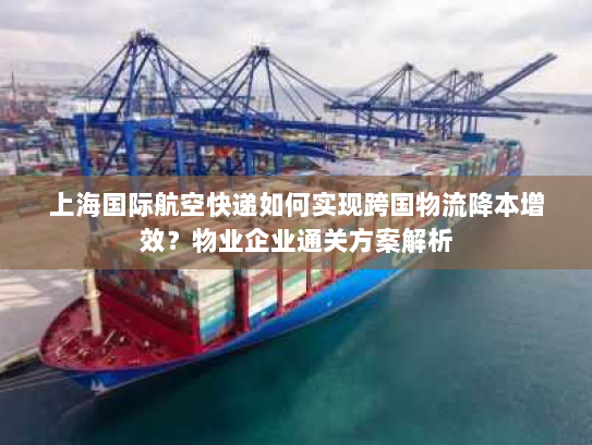 上海国际航空快递如何实现跨国物流降本增效?物业企业通关方案解析 上海国际航空快递如何实现跨国物流降本增效?物业企业通关方案解析