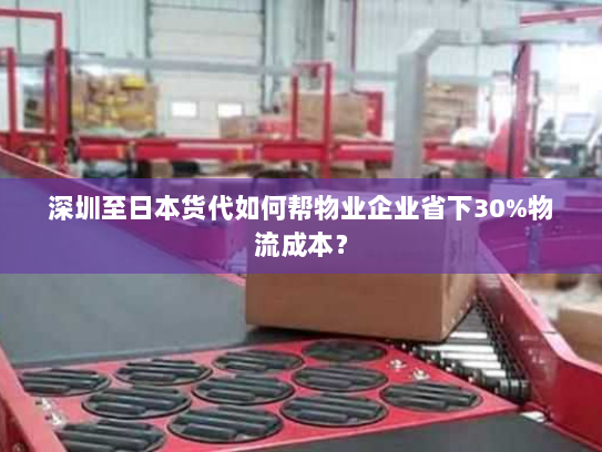 深圳至日本货代如何帮物业企业省下30%物流成本？