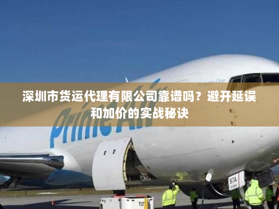 深圳市货运代理有限公司靠谱吗？避开延误和加价的实战秘诀