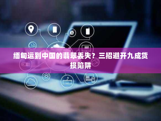 缅甸运到中国的翡翠丢失？三招避开九成货损陷阱