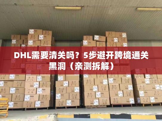 DHL需要清关吗？5步避开跨境通关黑洞（亲测拆解）