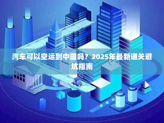 汽车可以空运到中国吗？2025年最新通关避坑指南