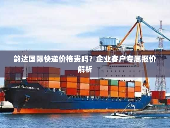 韵达国际快递价格贵吗？企业客户专属报价解析