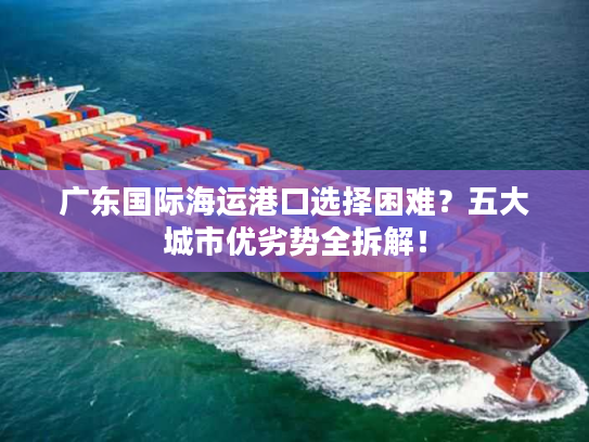 广东国际海运港口选择困难?五大城市优劣势全拆解! 广东国际海运港口选择困难?五大城市优劣势全拆解!