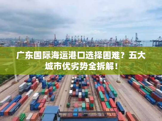 广东国际海运港口选择困难?五大城市优劣势全拆解! 广东国际海运港口选择困难?五大城市优劣势全拆解!