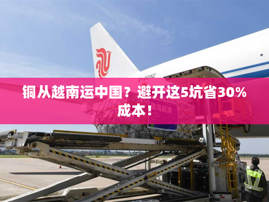 铜从越南运中国？避开这5坑省30%成本！