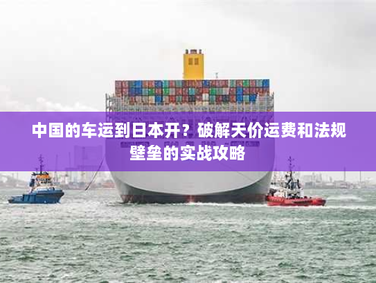 中国的车运到日本开?破解天价运费和法规壁垒的实战攻略 中国的车运到日本开?破解天价运费和法规壁垒的实战攻略