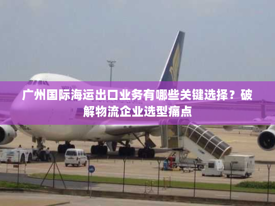 广州国际海运出口业务有哪些关键选择?破解物流企业选型痛点 广州国际海运出口业务有哪些关键选择?破解物流企业选型痛点