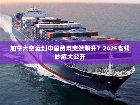 加拿大空运到中国费用突然飙升？2025省钱妙招大公开