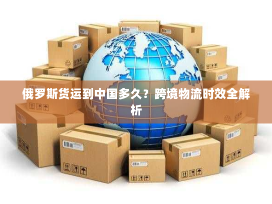 俄罗斯货运到中国多久？跨境物流时效全解析
