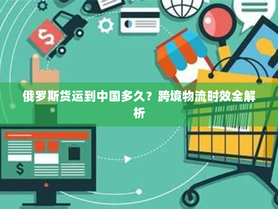 俄罗斯货运到中国多久？跨境物流时效全解析