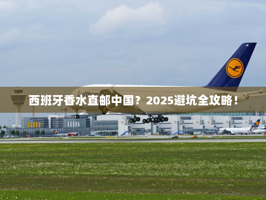 西班牙香水直邮中国？2025避坑全攻略！