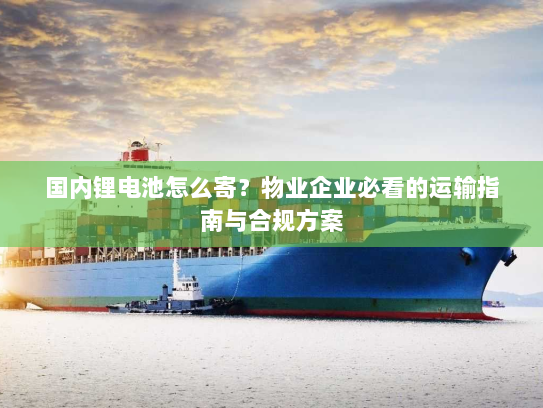 国内锂电池怎么寄？物业企业必看的运输指南与合规方案