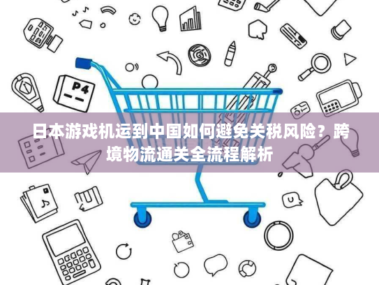 日本游戏机运到中国如何避免关税风险？跨境物流通关全流程解析