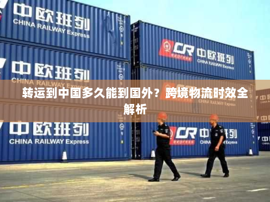 转运到中国多久能到国外？跨境物流时效全解析