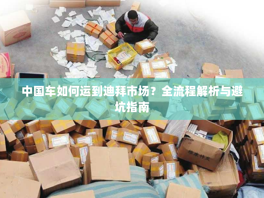 中国车如何运到迪拜市场?全流程解析与避坑指南 中国车如何运到迪拜市场?全流程解析与避坑指南
