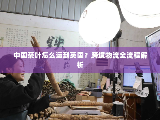 中国茶叶怎么运到英国?跨境物流全流程解析 中国茶叶怎么运到英国?跨境物流全流程解析