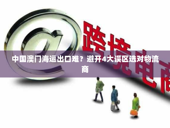 中国澳门海运出口难?避开4大误区选对物流商 中国澳门海运出口难?避开4大误区选对物流商
