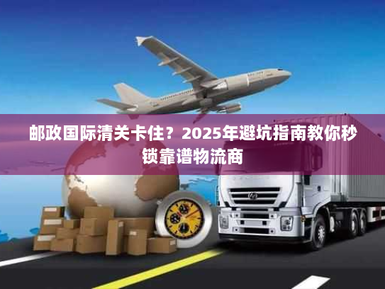 邮政国际清关卡住?2025年避坑指南教你秒锁靠谱物流商 邮政国际清关卡住?2025年避坑指南教你秒锁靠谱物流商