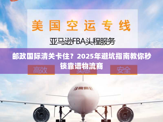 邮政国际清关卡住？2025年避坑指南教你秒锁靠谱物流商