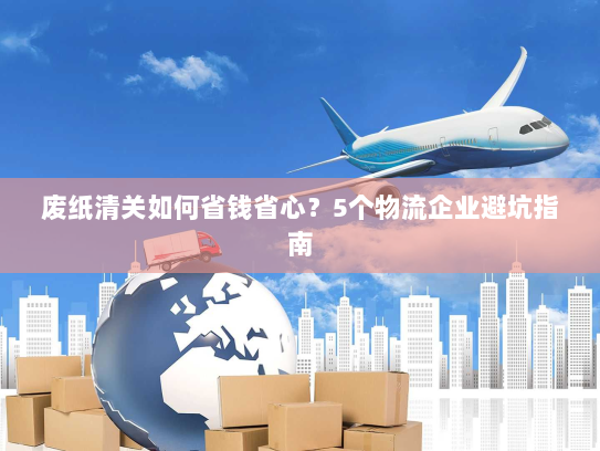 废纸清关如何省钱省心?5个物流企业避坑指南 废纸清关如何省钱省心?5个物流企业避坑指南