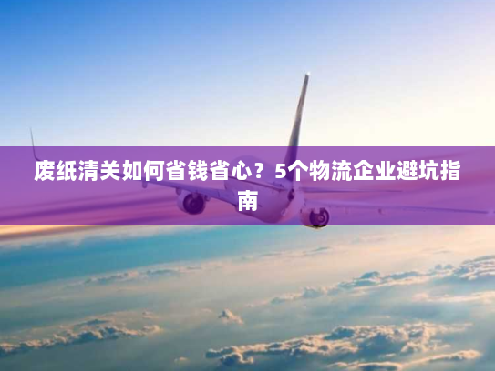 废纸清关如何省钱省心?5个物流企业避坑指南 废纸清关如何省钱省心?5个物流企业避坑指南
